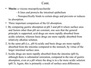 Cont.
• Mucin: a viscous mucopolysaccharide
- It lines and protects the intestinal epithelium
- Nonspecifically binds to certain drugs and prevents or reduces
its absorption.
• Three important comparison of the GI absorption.
1. By comparing gastric absorption at pH 3 and pH 6 where surface area
and factors other than pH are constant, one sees that the general
principle is supported; acid drugs are more rapidly absorbed from
acidic solution, whereas basic drugs are more rapidly absorbed from
relatively alkaline solution.
2. At the same pH (i.e., pH 6) acidic and basic drugs are more rapidly
absorbed from the intestine compared to the stomach, by virtue of the
larger intestinal surface area.
3. Acidic drugs are more rapidly absorbed from the intestine (pH 6),
although there is substantial ionization, compared to the rate of gastric
absorption, even at a pH where the drug is in a far more acidic solution
(pH 3). Again, this is primarily a result of surface area differences.
 