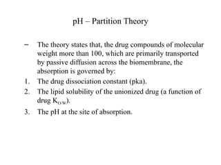 pH – Partition Theory
– The theory states that, the drug compounds of molecular
weight more than 100, which are primarily transported
by passive diffusion across the biomembrane, the
absorption is governed by:
1. The drug dissociation constant (pka).
2. The lipid solubility of the unionized drug (a function of
drug KO/W).
3. The pH at the site of absorption.
 