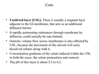 Cont.
• Unstirred layer [USL]: There is usually a stagnant layer
adjacent to the GI membrane, that acts as an additional
diffusion barrier.
• It rapidly permeating substances through membrane by
diffusion, could actually be rate-limited.
• Osmotic volume flow across membranes is also affected by
USL, because the movement of the solvent will carry
dissolved solutes along with it.
• Concentration gradients of the solute induced within the USL
in both the cases: the solute permeation and osmosis
• The pH of this layer is about 5.2 to 6.2.
 
