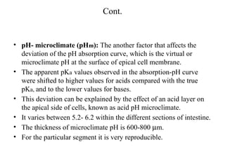 Cont.
• pH- microclimate (pHm): The another factor that affects the
deviation of the pH absorption curve, which is the virtual or
microclimate pH at the surface of epical cell membrane.
• The apparent pKa values observed in the absorption-pH curve
were shifted to higher values for acids compared with the true
pKa, and to the lower values for bases.
• This deviation can be explained by the effect of an acid layer on
the apical side of cells, known as acid pH microclimate.
• It varies between 5.2- 6.2 within the different sections of intestine.
• The thickness of microclimate pH is 600-800 mm.
• For the particular segment it is very reproducible.
 