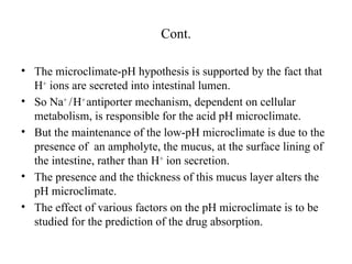 Cont.
• The microclimate-pH hypothesis is supported by the fact that
H+
ions are secreted into intestinal lumen.
• So Na+
/H+
antiporter mechanism, dependent on cellular
metabolism, is responsible for the acid pH microclimate.
• But the maintenance of the low-pH microclimate is due to the
presence of an ampholyte, the mucus, at the surface lining of
the intestine, rather than H+
ion secretion.
• The presence and the thickness of this mucus layer alters the
pH microclimate.
• The effect of various factors on the pH microclimate is to be
studied for the prediction of the drug absorption.
 