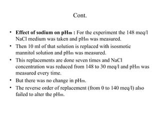 Cont.
• Effect of sodium on pHm : For the experiment the 148 meq/l
NaCl medium was taken and pHm was measured.
• Then 10 ml of that solution is replaced with isosmotic
mannitol solution and pHm was measured.
• This replacements are done seven times and NaCl
concentration was reduced from 148 to 30 meq/l and pHm was
measured every time.
• But there was no change in pHm.
• The reverse order of replacement (from 0 to 140 meq/l) also
failed to alter the pHm.
 