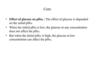 Cont.
• Effect of glucose on pHm : The effect of glucose is depended
on the initial pHm.
• When the initial pHm is low, the glucose at any concentration
does not affect the pHm.
• But when the initial pHm is high, the glucose at low
concentration can affect the pHm.
 