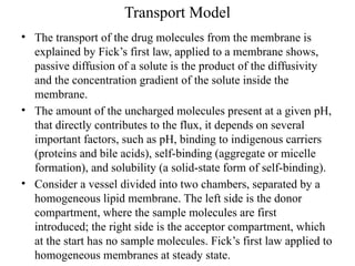 Transport Model
• The transport of the drug molecules from the membrane is
explained by Fick’s first law, applied to a membrane shows,
passive diffusion of a solute is the product of the diffusivity
and the concentration gradient of the solute inside the
membrane.
• The amount of the uncharged molecules present at a given pH,
that directly contributes to the flux, it depends on several
important factors, such as pH, binding to indigenous carriers
(proteins and bile acids), self-binding (aggregate or micelle
formation), and solubility (a solid-state form of self-binding).
• Consider a vessel divided into two chambers, separated by a
homogeneous lipid membrane. The left side is the donor
compartment, where the sample molecules are first
introduced; the right side is the acceptor compartment, which
at the start has no sample molecules. Fick’s first law applied to
homogeneous membranes at steady state.
 