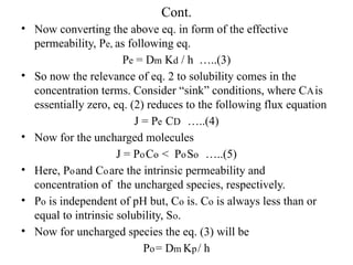 Cont.
• Now converting the above eq. in form of the effective
permeability, Pe, as following eq.
Pe = Dm Kd / h …..(3)
• So now the relevance of eq. 2 to solubility comes in the
concentration terms. Consider “sink” conditions, where CAis
essentially zero, eq. (2) reduces to the following flux equation
J = Pe CD …..(4)
• Now for the uncharged molecules
J = PoCo < PoSo …..(5)
• Here, Poand Coare the intrinsic permeability and
concentration of the uncharged species, respectively.
• Po is independent of pH but, Co is. Co is always less than or
equal to intrinsic solubility, So.
• Now for uncharged species the eq. (3) will be
Po= Dm Kp/ h
 