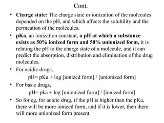 Cont.
• Charge state: The charge state or ionization of the molecules
depended on the pH, and which affects the solubility and the
permeation of the molecules.
• pKa, an ionization constant, a pH at which a substance
exists as 50% ionized form and 50% unionized form, it is
relating the pH to the charge state of a molecule, and it can
predict the absorption, distribution and elimination of the drug
molecules.
• For acidic drugs,
pH= pKa + log [ionized form] / [unionized form]
• For basic drugs,
pH= pka + log [unionized form] / [ionized form]
• So for eg, for acidic drug, if the pH is higher than the pKa,
there will be more ionized form, and if it is lower, then there
will more unionized form present
 