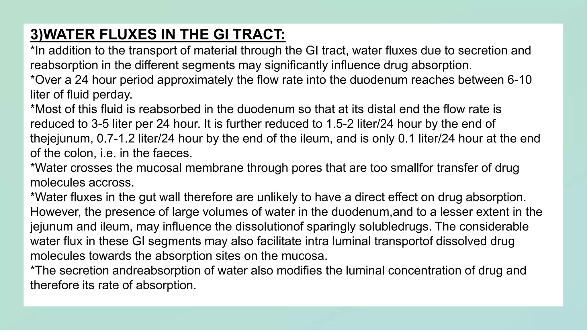 3)WATER FLUXES IN THE GI TRACT:
*In addition to the transport of material through the GI tract, water fluxes due to secretion and
reabsorption in the different segments may significantly influence drug absorption.
*Over a 24 hour period approximately the flow rate into the duodenum reaches between 6-10
liter of fluid perday.
*Most of this fluid is reabsorbed in the duodenum so that at its distal end the flow rate is
reduced to 3-5 liter per 24 hour. It is further reduced to 1.5-2 liter/24 hour by the end of
thejejunum, 0.7-1.2 liter/24 hour by the end of the ileum, and is only 0.1 liter/24 hour at the end
of the colon, i.e. in the faeces.
*Water crosses the mucosal membrane through pores that are too smallfor transfer of drug
molecules accross.
*Water fluxes in the gut wall therefore are unlikely to have a direct effect on drug absorption.
However, the presence of large volumes of water in the duodenum,and to a lesser extent in the
jejunum and ileum, may influence the dissolutionof sparingly solubledrugs. The considerable
water flux in these GI segments may also facilitate intra luminal transportof dissolved drug
molecules towards the absorption sites on the mucosa.
*The secretion andreabsorption of water also modifies the luminal concentration of drug and
therefore its rate of absorption.
 