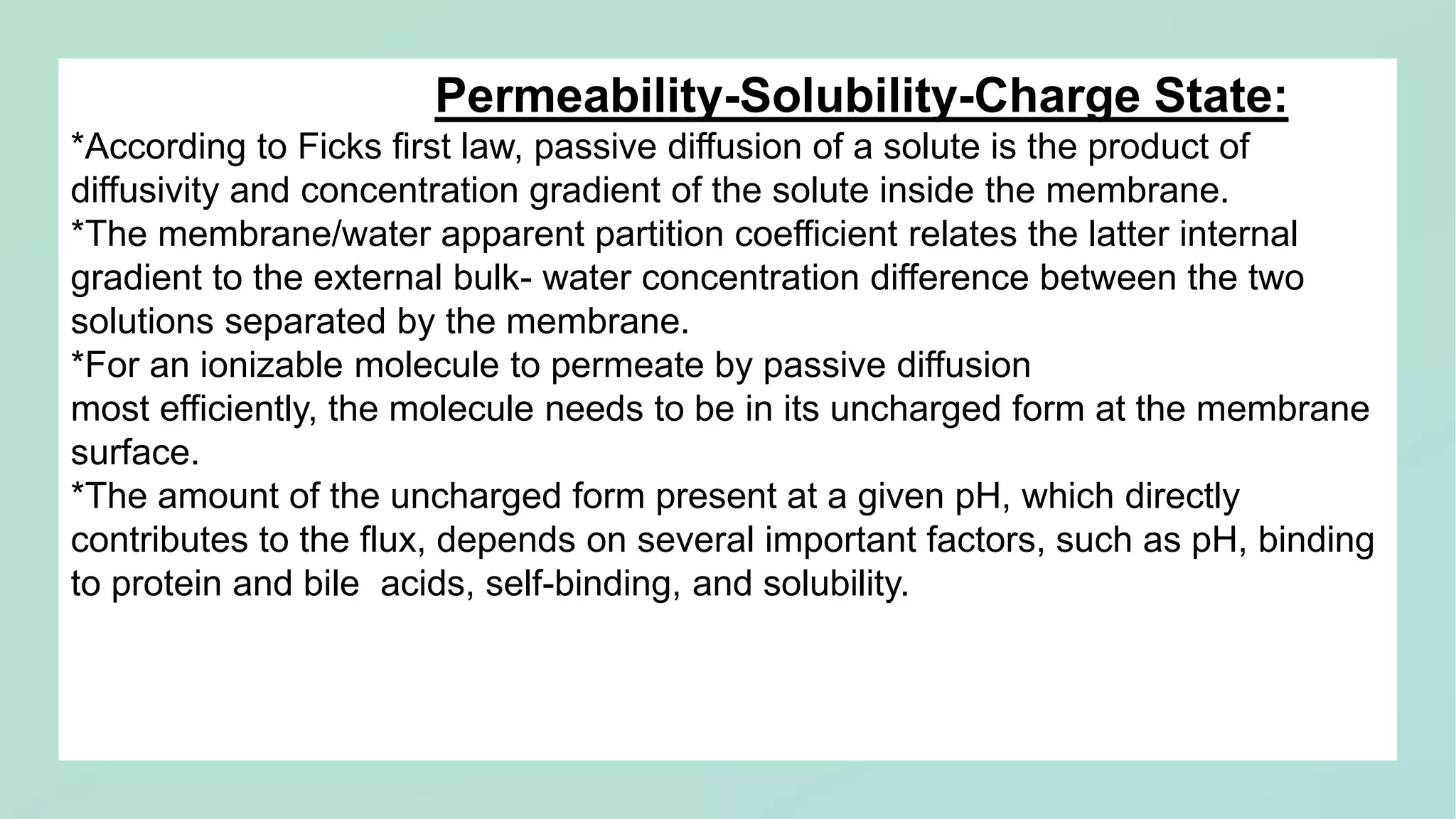 Permeability-Solubility-Charge State:
*According to Ficks first law, passive diffusion of a solute is the product of
diffusivity and concentration gradient of the solute inside the membrane.
*The membrane/water apparent partition coefficient relates the latter internal
gradient to the external bulk- water concentration difference between the two
solutions separated by the membrane.
*For an ionizable molecule to permeate by passive diffusion
most efficiently, the molecule needs to be in its uncharged form at the membrane
surface.
*The amount of the uncharged form present at a given pH, which directly
contributes to the flux, depends on several important factors, such as pH, binding
to protein and bile acids, self-binding, and solubility.
 