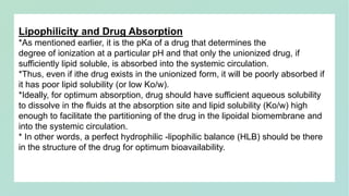Lipophilicity and Drug Absorption
*As mentioned earlier, it is the pKa of a drug that determines the
degree of ionization at a particular pH and that only the unionized drug, if
sufficiently lipid soluble, is absorbed into the systemic circulation.
*Thus, even if ithe drug exists in the unionized form, it will be poorly absorbed if
it has poor lipid solubility (or low Ko/w).
*Ideally, for optimum absorption, drug should have sufficient aqueous solubility
to dissolve in the fluids at the absorption site and lipid solubility (Ko/w) high
enough to facilitate the partitioning of the drug in the lipoidal biomembrane and
into the systemic circulation.
* In other words, a perfect hydrophilic -lipophilic balance (HLB) should be there
in the structure of the drug for optimum bioavailability.
 