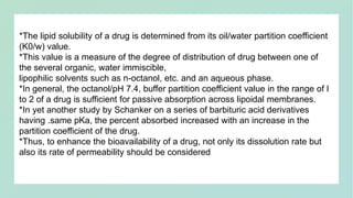 *The lipid solubility of a drug is determined from its oil/water partition coefficient
(K0/w) value.
*This value is a measure of the degree of distribution of drug between one of
the several organic, water immiscible,
lipophilic solvents such as n-octanol, etc. and an aqueous phase.
*In general, the octanol/pH 7.4, buffer partition coefficient value in the range of I
to 2 of a drug is sufficient for passive absorption across lipoidal membranes.
*In yet another study by Schanker on a series of barbituric acid derivatives
having .same pKa, the percent absorbed increased with an increase in the
partition coefficient of the drug.
*Thus, to enhance the bioavailability of a drug, not only its dissolution rate but
also its rate of permeability should be considered
 