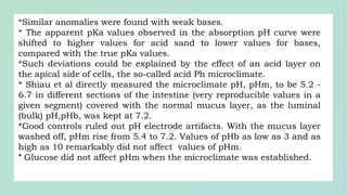*Similar anomalies were found with weak bases.
* The apparent pKa values observed in the absorption pH curve were
shifted to higher values for acid sand to lower values for bases,
compared with the true pKa values.
*Such deviations could be explained by the effect of an acid layer on
the apical side of cells, the so-called acid Ph microclimate.
* Shiau et al directly measured the microclimate pH, pHm, to be 5.2 -
6.7 in different sections of the intestine (very reproducible values in a
given segment) covered with the normal mucus layer, as the luminal
(bulk) pH,pHb, was kept at 7.2.
*Good controls ruled out pH electrode artifacts. With the mucus layer
washed off, pHm rise from 5.4 to 7.2. Values of pHb as low as 3 and as
high as 10 remarkably did not affect values of pHm.
* Glucose did not affect pHm when the microclimate was established.
 