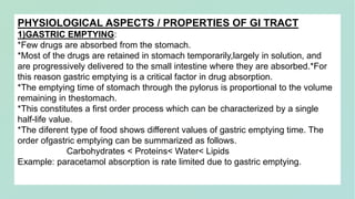 PHYSIOLOGICAL ASPECTS / PROPERTIES OF GI TRACT
1)GASTRIC EMPTYING:
*Few drugs are absorbed from the stomach.
*Most of the drugs are retained in stomach temporarily,largely in solution, and
are progressively delivered to the small intestine where they are absorbed.*For
this reason gastric emptying is a critical factor in drug absorption.
*The emptying time of stomach through the pylorus is proportional to the volume
remaining in thestomach.
*This constitutes a first order process which can be characterized by a single
half-life value.
*The diferent type of food shows different values of gastric emptying time. The
order ofgastric emptying can be summarized as follows.
Carbohydrates < Proteins< Water< Lipids
Example: paracetamol absorption is rate limited due to gastric emptying.
 