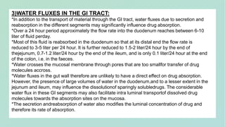 3)WATER FLUXES IN THE GI TRACT:
*In addition to the transport of material through the GI tract, water fluxes due to secretion and
reabsorption in the different segments may significantly influence drug absorption.
*Over a 24 hour period approximately the flow rate into the duodenum reaches between 6-10
liter of fluid perday.
*Most of this fluid is reabsorbed in the duodenum so that at its distal end the flow rate is
reduced to 3-5 liter per 24 hour. It is further reduced to 1.5-2 liter/24 hour by the end of
thejejunum, 0.7-1.2 liter/24 hour by the end of the ileum, and is only 0.1 liter/24 hour at the end
of the colon, i.e. in the faeces.
*Water crosses the mucosal membrane through pores that are too smallfor transfer of drug
molecules accross.
*Water fluxes in the gut wall therefore are unlikely to have a direct effect on drug absorption.
However, the presence of large volumes of water in the duodenum,and to a lesser extent in the
jejunum and ileum, may influence the dissolutionof sparingly solubledrugs. The considerable
water flux in these GI segments may also facilitate intra luminal transportof dissolved drug
molecules towards the absorption sites on the mucosa.
*The secretion andreabsorption of water also modifies the luminal concentration of drug and
therefore its rate of absorption.
 