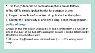 * This theory depends on some assumptions are as follows:-
i) The GIT is simple lipoidal barrier for transport of drug.
ii) Larger the fraction of unionized drug, faster the absorption
ii) Greater the lipophilicity of unionized drug, better the absorption.
a) Pka of drug:-
Amount of drug that exist in unionized form and in ionized form is a function of
pKa of drug & pH of the fluid at the absorption site and it can be determined by
Henderson-hesselbach equation:
* pH = pKa + log [lionized form/ unionised form ]……….For, weakly acidic
drugs
 