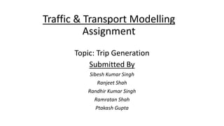 Traffic & Transport Modelling
Assignment
Topic: Trip Generation
Submitted By
Sibesh Kumar Singh
Ranjeet Shah
Randhir Kumar Singh
Ramratan Shah
Ptakash Gupta
 