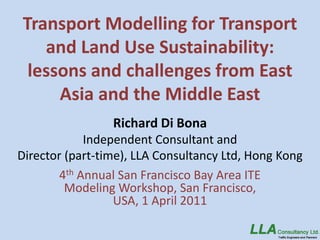 Transport Modelling for Transport
   and Land Use Sustainability:
 lessons and challenges from East
     Asia and the Middle East
                 Richard Di Bona
             Independent Consultant and
Director (part-time), LLA Consultancy Ltd, Hong Kong
        4th Annual San Francisco Bay Area ITE
         Modeling Workshop, San Francisco,
                  USA, 1 April 2011
 