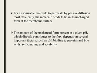 For an ionizable molecule to permeate by passive diffusion
most efficiently, the molecule needs to be in its uncharged
form at the membrane surface.
The amount of the uncharged form present at a given pH,
which directly contributes to the flux, depends on several
important factors, such as pH, binding to proteins and bile
acids, self-binding, and solubility
 