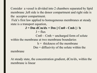 Consider a vessel is divided into 2 chambers separated by lipid
membrane ,left side is the donor compartment and right side is
the acceptor compartment.
Fick’s first law applied to homogeneous membranes at steady
state is a transport equation,
J = Dm dCm/dx = Dm [ Cm0 - Cmh ] / h
J = flux
Cm0 – Cmh = uncharged form of solute
within the membrane at two membrane boundaries
h = thickness of the membrane
Dm = diffusivity of the solute within the
membrane
At steady state, the concentration gradient, dCm/dx, within the
membrane is linear
 