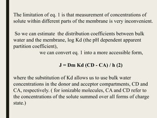 The limitation of eq. 1 is that measurement of concentrations of
solute within different parts of the membrane is very inconvenient.
So we can estimate the distribution coefficients between bulk
water and the membrane, log Kd (the pH dependent apparent
partition coefficient),
we can convert eq. 1 into a more accessible form,
J = Dm Kd (CD - CA) / h (2)
where the substitution of Kd allows us to use bulk water
concentrations in the donor and acceptor compartments, CD and
CA, respectively. ( for ionizable molecules, CA and CD refer to
the concentrations of the solute summed over all forms of charge
state.)
 