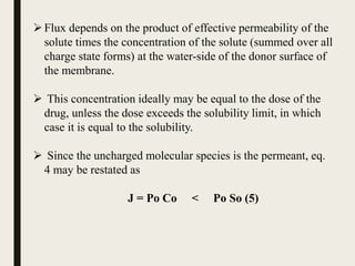 Flux depends on the product of effective permeability of the
solute times the concentration of the solute (summed over all
charge state forms) at the water-side of the donor surface of
the membrane.
 This concentration ideally may be equal to the dose of the
drug, unless the dose exceeds the solubility limit, in which
case it is equal to the solubility.
 Since the uncharged molecular species is the permeant, eq.
4 may be restated as
J = Po Co < Po So (5)
 