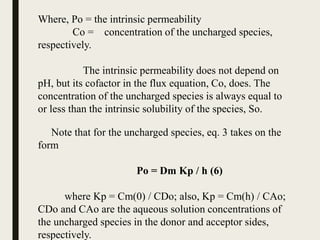 Where, Po = the intrinsic permeability
Co = concentration of the uncharged species,
respectively.
The intrinsic permeability does not depend on
pH, but its cofactor in the flux equation, Co, does. The
concentration of the uncharged species is always equal to
or less than the intrinsic solubility of the species, So.
Note that for the uncharged species, eq. 3 takes on the
form
Po = Dm Kp / h (6)
where Kp = Cm(0) / CDo; also, Kp = Cm(h) / CAo;
CDo and CAo are the aqueous solution concentrations of
the uncharged species in the donor and acceptor sides,
respectively.
 