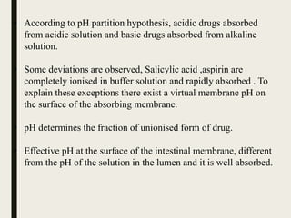 • According to pH partition hypothesis, acidic drugs absorbed
from acidic solution and basic drugs absorbed from alkaline
solution.
• Some deviations are observed, Salicylic acid ,aspirin are
completely ionised in buffer solution and rapidly absorbed . To
explain these exceptions there exist a virtual membrane pH on
the surface of the absorbing membrane.
• pH determines the fraction of unionised form of drug.
• Effective pH at the surface of the intestinal membrane, different
from the pH of the solution in the lumen and it is well absorbed.
 