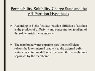 Permeability-Solubility-Charge State and the
pH Partition Hypothesis
 According to Ficks first law passive diffusion of a solute
is the product of diffusivity and concentration gradient of
the solute inside the membrane.
 The membrane/water apparent partition coefficient
relates the latter internal gradient to the external bulk-
water concentration difference between the two solutions
separated by the membrane
 