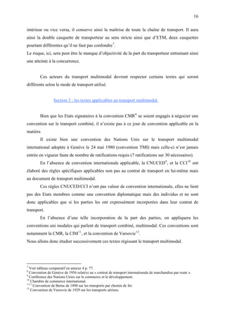 16
intérieur ou vice versa, il conserve ainsi la maîtrise de toute la chaîne de transport. Il aura
ainsi la double casquette de transporteur au sens stricte ainsi que d’ETM, deux casquettes
pourtant différentes qu’il ne faut pas confondre7
.
Le risque, ici, sera peut être le manque d’objectivité de la part du transporteur entrainant ainsi
une atteinte à la concurrence.
Ces acteurs du transport multimodal devront respecter certains textes qui seront
différents selon le mode de transport utilisé.
Section 3 : les textes applicables au transport multimodal.
Bien que les Etats signataires à la convention CMR8
se soient engagés à négocier une
convention sur le transport combiné, il n’existe pas à ce jour de convention applicable en la
matière.
Il existe bien une convention des Nations Unis sur le transport multimodal
international adoptée à Genève le 24 mai 1980 (convention TMI) mais celle-ci n’est jamais
entrée en vigueur faute de nombre de ratifications requis (7 ratifications sur 30 nécessaires).
En l’absence de convention internationale applicable, la CNUCED9
, et la CCI10
ont
élaboré des règles spécifiques applicables non pas au contrat de transport en lui-même mais
au document de transport multimodal.
Ces règles CNUCED/CCI n’ont pas valeur de convention internationale, elles ne lient
pas des Etats membres comme une convention diplomatique mais des individus et ne sont
donc applicables que si les parties les ont expressément incorporées dans leur contrat de
transport.
En l’absence d’une telle incorporation de la part des parties, on appliquera les
conventions uni modales qui parlent de transport combiné, multimodal. Ces conventions sont
notamment la CMR, la CIM11
, et la convention de Varsovie12
.
Nous allons donc étudier successivement ces textes régissant le transport multimodal.
7
Voir tableau comparatif en annexe 4 p. 77.
8
Convention de Genève de 1956 relative au « contrat de transport internationale de marchandise par route ».
9
Conférence des Nations Unies sur le commerce et le développement.
10
Chambre de commerce international.
1111
Convention de Berne de 1890 sur les transports par chemin de fer.
12
Convention de Varsovie de 1929 sur les transports aériens.
 