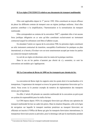 18
II/ Les règles CNUCED/CCI relatives aux documents de transport multimodal.
Elles sont applicables depuis le 1er
janvier 1992. Elles constituent un moyen efficace
de placer les différents contrats de transport sous un régime juridique uniforme. Ainsi elles
pourront contribuer à la simplification, l’harmonisation et la normalisation du transport
multimodal.
Elles correspondent au contenu de la convention TMI14
, cependant elles n’ont aucune
force juridique obligatoire en ce sens qu’elles constituent exclusivement un instrument
contractuel auquel les utilisateurs sont libres d’adhérer ou pas.
En attendant l’entrée en vigueur de la convention TMI, les présentes règles constituent
un utile instrument contractuel de transition, susceptible d’uniformiser les pratiques au plan
international, et si besoin, d’évoluer vers un texte unanimement accepté par toutes les parties
au contrat de transport multimodal.
Le sort de ces règles est désormais entre les mains de la pratique maritime.
Dans le cas où les parties n’auraient pas choisit de s‘y soumettre, ce sont les
conventions uni modales qui s’appliqueront.
III/ La Convention de Berne de 1890 sur les transports par chemin de fer.
La convention de Berne règle les rapports entre les ayants droit à la marchandise et le
transporteur, l’organisateur du transport se trouve lui garant du transporteur ferroviaire qu’il a
choisi. Nous avons ici le premier exemple de tentative de réglementation des transports
mixtes par le législateur.
En effet, L’article 48 présente un caractère multimodal de la convention en prévoyant
un système de responsabilité pour les trafics fer/mer.
La CIM impose depuis 1924 à la compagnie ferroviaire qui effectue une opération de
transport multimodal fer/mer un cadre très précis. Dans la situation fréquente, celle où la ligne
de navigation sur laquelle le transport maritime postérieur au transport ferroviaire est
effectuée est inscrite à l’Office de Berne qui gère les transports ferroviaires internationaux, le
transporteur ferroviaire pourra se prévaloir, pour le dommage subi par la marchandise pendant
14
Convention des Nations Unies sur le transport multimodal international.
 