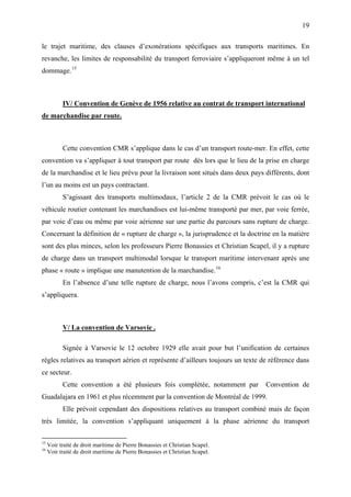 19
le trajet maritime, des clauses d’exonérations spécifiques aux transports maritimes. En
revanche, les limites de responsabilité du transport ferroviaire s’appliqueront même à un tel
dommage.15
IV/ Convention de Genève de 1956 relative au contrat de transport international
de marchandise par route.
Cette convention CMR s’applique dans le cas d’un transport route-mer. En effet, cette
convention va s’appliquer à tout transport par route dès lors que le lieu de la prise en charge
de la marchandise et le lieu prévu pour la livraison sont situés dans deux pays différents, dont
l’un au moins est un pays contractant.
S’agissant des transports multimodaux, l’article 2 de la CMR prévoit le cas où le
véhicule routier contenant les marchandises est lui-même transporté par mer, par voie ferrée,
par voie d’eau ou même par voie aérienne sur une partie du parcours sans rupture de charge.
Concernant la définition de « rupture de charge », la jurisprudence et la doctrine en la matière
sont des plus minces, selon les professeurs Pierre Bonassies et Christian Scapel, il y a rupture
de charge dans un transport multimodal lorsque le transport maritime intervenant après une
phase « route » implique une manutention de la marchandise.16
En l’absence d’une telle rupture de charge, nous l’avons compris, c’est la CMR qui
s’appliquera.
V/ La convention de Varsovie .
Signée à Varsovie le 12 octobre 1929 elle avait pour but l’unification de certaines
règles relatives au transport aérien et représente d’ailleurs toujours un texte de référence dans
ce secteur.
Cette convention a été plusieurs fois complétée, notamment par Convention de
Guadalajara en 1961 et plus récemment par la convention de Montréal de 1999.
Elle prévoit cependant des dispositions relatives au transport combiné mais de façon
très limitée, la convention s’appliquant uniquement à la phase aérienne du transport
15
Voir traité de droit maritime de Pierre Bonassies et Christian Scapel.
16
Voir traité de droit maritime de Pierre Bonassies et Christian Scapel.
 