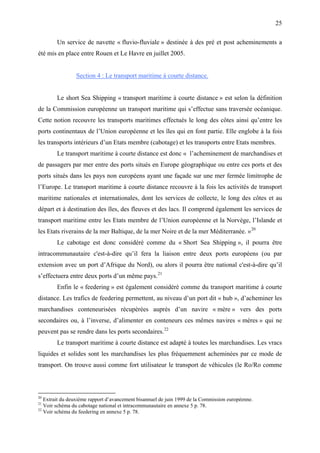 25
Un service de navette « fluvio-fluviale » destinée à des pré et post acheminements a
été mis en place entre Rouen et Le Havre en juillet 2005.
Section 4 : Le transport maritime à courte distance.
Le short Sea Shipping « transport maritime à courte distance » est selon la définition
de la Commission européenne un transport maritime qui s’effectue sans traversée océanique.
Cette notion recouvre les transports maritimes effectués le long des côtes ainsi qu’entre les
ports continentaux de l’Union européenne et les îles qui en font partie. Elle englobe à la fois
les transports intérieurs d’un Etats membre (cabotage) et les transports entre Etats membres.
Le transport maritime à courte distance est donc « l’acheminement de marchandises et
de passagers par mer entre des ports situés en Europe géographique ou entre ces ports et des
ports situés dans les pays non européens ayant une façade sur une mer fermée limitrophe de
l’Europe. Le transport maritime à courte distance recouvre à la fois les activités de transport
maritime nationales et internationales, dont les services de collecte, le long des côtes et au
départ et à destination des îles, des fleuves et des lacs. Il comprend également les services de
transport maritime entre les Etats membre de l’Union européenne et la Norvège, l’Islande et
les Etats riverains de la mer Baltique, de la mer Noire et de la mer Méditerranée. »20
Le cabotage est donc considéré comme du « Short Sea Shipping », il pourra être
intracommunautaire c'est-à-dire qu’il fera la liaison entre deux ports européens (ou par
extension avec un port d’Afrique du Nord), ou alors il pourra être national c'est-à-dire qu’il
s’effectuera entre deux ports d’un même pays.21
Enfin le « feedering » est également considéré comme du transport maritime à courte
distance. Les trafics de feedering permettent, au niveau d’un port dit « hub », d’acheminer les
marchandises conteneurisées récupérées auprès d’un navire « mère » vers des ports
secondaires ou, à l’inverse, d’alimenter en conteneurs ces mêmes navires « mères » qui ne
peuvent pas se rendre dans les ports secondaires.22
Le transport maritime à courte distance est adapté à toutes les marchandises. Les vracs
liquides et solides sont les marchandises les plus fréquemment acheminées par ce mode de
transport. On trouve aussi comme fort utilisateur le transport de véhicules (le Ro/Ro comme
20
Extrait du deuxième rapport d’avancement bisannuel de juin 1999 de la Commission européenne.
21
Voir schéma du cabotage national et intracommunautaire en annexe 5 p. 78.
22
Voir schéma du feedering en annexe 5 p. 78.
 