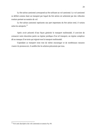 29
Le fret aérien camionné correspond au fret utilisant un vol camionné. Le vol camionné
se définit comme étant un transport par lequel du fret aérien est acheminé par des véhicules
routiers portant un numéro de vol.
Le fret aérien camionné représente une part importante du fret aérien total, il variera
selon les aéroports.25
Après avoir présenté d’une façon générale le transport multimodal, il convient de
consacrer notre deuxième partie au régime juridique d’un tel transport, un régime complexe
dû au manque d’un texte qui régirait tout le transport multimodal.
Cependant ce transport reste tout de même encourager et de nombreuses mesures
visent à le promouvoir, il semble être la solution préconisée par tous.
25
Voir carte descriptive des vols camionnés en annexe 8 p. 84.
 