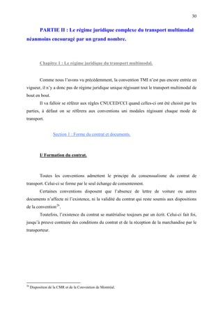 30
PARTIE II : Le régime juridique complexe du transport multimodal
néanmoins encouragé par un grand nombre.
Chapitre 1 : Le régime juridique du transport multimodal.
Comme nous l’avons vu précédemment, la convention TMI n’est pas encore entrée en
vigueur, il n’y a donc pas de régime juridique unique régissant tout le transport multimodal de
bout en bout.
Il va falloir se référer aux règles CNUCED/CCI quand celles-ci ont été choisit par les
parties, à défaut on se réfèrera aux conventions uni modales régissant chaque mode de
transport.
Section 1 : Forme du contrat et documents.
I/ Formation du contrat.
Toutes les conventions admettent le principe du consensualisme du contrat de
transport. Celui-ci se forme par le seul échange de consentement.
Certaines conventions disposent que l’absence de lettre de voiture ou autres
documents n’affecte ni l’existence, ni la validité du contrat qui reste soumis aux dispositions
de la convention26
.
Toutefois, l’existence du contrat se matérialise toujours par un écrit. Celui-ci fait foi,
jusqu’à preuve contraire des conditions du contrat et de la réception de la marchandise par le
transporteur.
26
Disposition de la CMR et de la Convention de Montréal.
 