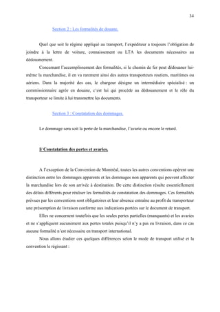 34
Section 2 : Les formalités de douane.
Quel que soit le régime appliqué au transport, l’expéditeur a toujours l’obligation de
joindre à la lettre de voiture, connaissement ou LTA les documents nécessaires au
dédouanement.
Concernant l’accomplissement des formalités, si le chemin de fer peut dédouaner lui-
même la marchandise, il en va rarement ainsi des autres transporteurs routiers, maritimes ou
aériens. Dans la majorité des cas, le chargeur désigne un intermédiaire spécialisé : un
commissionnaire agrée en douane, c’est lui qui procède au dédouanement et le rôle du
transporteur se limite à lui transmettre les documents.
Section 3 : Constatation des dommages.
Le dommage sera soit la perte de la marchandise, l’avarie ou encore le retard.
I/ Constatation des pertes et avaries.
A l’exception de la Convention de Montréal, toutes les autres conventions opèrent une
distinction entre les dommages apparents et les dommages non apparents qui peuvent affecter
la marchandise lors de son arrivée à destination. De cette distinction résulte essentiellement
des délais différents pour réaliser les formalités de constatation des dommages. Ces formalités
prévues par les conventions sont obligatoires et leur absence entraîne au profit du transporteur
une présomption de livraison conforme aux indications portées sur le document de transport.
Elles ne concernent toutefois que les seules pertes partielles (manquants) et les avaries
et ne s’appliquent aucunement aux pertes totales puisqu’il n’y a pas eu livraison, dans ce cas
aucune formalité n’est nécessaire en transport international.
Nous allons étudier ces quelques différences selon le mode de transport utilisé et la
convention le régissant :
 