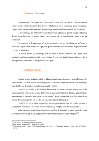 36
3/ Transport ferroviaire.
La découverte d’une perte ou d’une avarie donne lieu, non pas à la formulation de
réserves, mais à l’établissement d’un procès verbal dressé par le chemin de fer en présence de
l’ayant droit, constatant l’importance du dommage, sa cause et le moment où il s’est produit.
Si le dommage est apparent, le destinataire doit demander que le procès verbal soit
dressé immédiatement et avant même l’acceptation de la marchandise, sous peine de
forclusion.
En revanche, si le dommage n’est pas apparent et n’a pu être découvert qu’après la
livraison, l’ayant droit dispose de sept jours pour demander l’établissement du procès verbal
et éviter la forclusion.
Le procès verbal de dommage fait foi jusqu’à preuve contraire. Si l’ayant droit
n’accepte pas les énonciations qui y sont portées, il peut pour éviter les conséquences de sa
force probante, demander la désignation d’un expert.
4/ Transport aérien.
En droit aérien, les règles relatives à la constatation des dommages sont différentes des
autres modes. Le droit aérien ne distingue pas le caractère apparent ou non des dommages
mais établit une distinction entre les avaries et les pertes.
Lorsqu’il y a avarie, le destinataire doit dresser au transporteur une protestation écrite
immédiatement après la découverte de l’avarie et au plus tard dans un délai de quatorze jours
à compter de la livraison, sous peine de forclusion32
. Cette protestation peut être formulée au
moyen de réserves écrites sur la LTA ou expédiées dans le délai prévu.
Lorsqu’il y a perte totale ou partielle, aucune protestation n’est nécessaire puisque la
Convention de Varsovie n’a prévu aucune formalité, y compris pour des manquants33
.
Mais certaines juridictions européennes tendent à assimiler la perte partielle à une
avarie et à imposer, de ce fait, la protestation écrite dans le délai de quatorze jours34
.
32
Article 31-2 de la Convention de Montréal.
33
Cass.com. 6 octobre 1992 ; Bull.civ.IV.n°297.
34
Trib.com Bruxelles 4 mars 1991, Air and Space Law 1994.95 ; C.cassation Athènes 19 juin 1991, RFD aérien
1992.78.
 