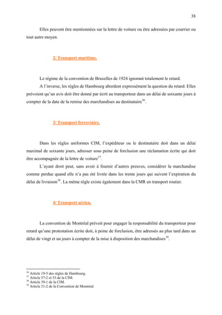 38
Elles peuvent être mentionnées sur la lettre de voiture ou être adressées par courrier ou
tout autre moyen.
2/ Transport maritime.
Le régime de la convention de Bruxelles de 1924 ignorant totalement le retard.
A l’inverse, les règles de Hambourg abordent expressément la question du retard. Elles
prévoient qu’un avis doit être donné par écrit au transporteur dans un délai de soixante jours à
compter de la date de la remise des marchandises au destinataire36
.
3/ Transport ferroviaire.
Dans les règles uniformes CIM, l’expéditeur ou le destinataire doit dans un délai
maximal de soixante jours, adresser sous peine de forclusion une réclamation écrite qui doit
être accompagnée de la lettre de voiture37
.
L’ayant droit peut, sans avoir à fournir d’autres preuves, considérer la marchandise
comme perdue quand elle n’a pas été livrée dans les trente jours qui suivent l’expiration du
délai de livraison38
. La même règle existe également dans la CMR en transport routier.
4/ Transport aérien.
La convention de Montréal prévoit pour engager la responsabilité du transporteur pour
retard qu’une protestation écrite doit, à peine de forclusion, être adressés au plus tard dans un
délai de vingt et un jours à compter de la mise à disposition des marchandises39
.
36
Article 19-5 des règles de Hambourg.
37
Article 57-2 et 53 de la CIM.
38
Article 39-1 de la CIM.
39
Article 31-2 de la Convention de Montréal.
 
