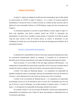 39
5/ Règles CNUCED/CCI.
La règle 5-1 stipule une obligation de délivrance des marchandises dans le délai stipulé
au contrat pesant sur l’ETM. La règle 5-2 dispose « il y a retard à la livraison quand les
marchandises n’ont pas été livrées à la date convenue ou, a défaut de date convenue, dans le
détail qu’il serait raisonnable d’allouer à un ETM diligent, compte tenu des circonstances de
l’espèce ».
Le retard peut également se convertir en perte définitive comme stipule la règle 5-3.
Dans cette hypothèse, sauf preuve contraire fournit par l’ETM, le destinataire des
marchandises a le droit de les considérer comme perdues à l’expiration d’un délai de quatre
vingt dix jours suivant la date de livraison prévue au contrat, le destinataire n’a pas
l’obligation de notifier par avis écrit portant sur la nature du dommage pour bénéficier de la
présomption de perte.
Section 4 : Responsabilité du transporteur.
Le principe de la responsabilité est posé en des termes quasiment identiques par toutes
les conventions internationales relatives au transport, à l’exception de la convention de
Bruxelles qui ne le dit pas expressément et des règles de Hambourg (présomption de faute).
Ainsi les articles 17-1 de la CMR et 23§1 des règles uniformes CIM énoncent : « Le
transporteur est responsable de la perte totale ou partielle, ou de l’avarie qui se produit entre le
moment de la prise en charge et celui de la livraison, ainsi que du retard à la livraison ».
L’article 5 des règles de Hambourg dispose : « Le transporteur est responsable du
préjudice résultant des pertes ou dommages subis par les marchandises ainsi que du retard à la
livraison », sauf à démontrer qu’il a pris toutes les mesures pour éviter l’événement.
L’article 18 de la convention de Montréal prévoit : « Le transporteur est responsable
du dommage survenu en cas de destruction, perte ou avarie de la marchandise par cela seul
que le fait qui a causé le dommage s’est produit pendant le transport aérien ». L’article 19
ajoute : « Le transporteur est responsable du dommage résultant d’un retard ».
En revanche l’article 4-1 de la convention de Bruxelles n’énonce pas expressément la
responsabilité du transporteur mais l’admet de façon sous-entendue en déterminant des cas
d’exonération spécifiques.
 