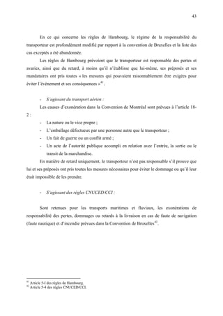 43
En ce qui concerne les règles de Hambourg, le régime de la responsabilité du
transporteur est profondément modifié par rapport à la convention de Bruxelles et la liste des
cas exceptés a été abandonnée.
Les règles de Hambourg prévoient que le transporteur est responsable des pertes et
avaries, ainsi que du retard, à moins qu’il n’établisse que lui-même, ses préposés et ses
mandataires ont pris toutes « les mesures qui pouvaient raisonnablement être exigées pour
éviter l’événement et ses conséquences »41
.
- S’agissant du transport aérien :
Les causes d’exonération dans la Convention de Montréal sont prévues à l’article 18-
2 :
- La nature ou le vice propre ;
- L’emballage défectueux par une personne autre que le transporteur ;
- Un fait de guerre ou un conflit armé ;
- Un acte de l’autorité publique accompli en relation avec l’entrée, la sortie ou le
transit de la marchandise.
En matière de retard uniquement, le transporteur n’est pas responsable s’il prouve que
lui et ses préposés ont pris toutes les mesures nécessaires pour éviter le dommage ou qu’il leur
était impossible de les prendre.
- S’agissant des règles CNUCED/CCI :
Sont retenues pour les transports maritimes et fluviaux, les exonérations de
responsabilité des pertes, dommages ou retards à la livraison en cas de faute de navigation
(faute nautique) et d’incendie prévues dans la Convention de Bruxelles42
.
41
Article 5-I des règles de Hambourg.
42
Article 5-4 des règles CNUCED/CCI.
 