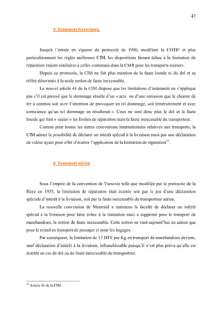 47
3/ Transport ferroviaire.
Jusqu'à l’entrée en vigueur du protocole de 1990, modifiant la COTIF et plus
particulièrement les règles uniformes CIM, les dispositions faisant échec à la limitation de
réparation étaient similaires à celles contenues dans la CMR pour les transports routiers.
Depuis ce protocole, la CIM ne fait plus mention de la faute lourde ni du dol et se
réfère désormais à la seule notion de faute inexcusable.
Le nouvel article 44 de la CIM dispose que les limitations d’indemnité ne s’applique
pas s’il est prouvé que le dommage résulte d’un « acte ou d’une omission que le chemin de
fer a commis soit avec l’intention de provoquer un tel dommage, soit témérairement et avec
conscience qu’un tel dommage en résulterait ». Ceux ne sont donc plus le dol et la faute
lourde qui font « sauter » les limites de réparation mais la faute inexcusable du transporteur.
Comme pour toutes les autres conventions internationales relatives aux transports, la
CIM admet la possibilité de déclarer un intérêt spécial à la livraison mais pas une déclaration
de valeur ayant pour effet d’écarter l’application de la limitation de réparation52
.
4/ Transport aérien
Sous l’empire de la convention de Varsovie telle que modifiée par le protocole de la
Haye en 1955, la limitation de réparation était écartée soit par le jeu d’une déclaration
spéciale d’intérêt à la livraison, soit par la faute inexcusable du transporteur aérien.
La nouvelle convention de Montréal a maintenu la faculté de déclarer un intérêt
spécial à la livraison pour faire échec à la limitation mais a supprimé pour le transport de
marchandises, la notion de faute inexcusable. Cette notion ne vaut aujourd’hui en aérien que
pour le retard en transport de passager et pour les bagages.
Par conséquent, la limitation de 17 DTS par Kg en transport de marchandises devient,
sauf déclaration d’intérêt à la livraison, infranchissable puisqu’il n’est plus prévu qu’elle est
écartée en cas de dol ou de faute inexcusable du transporteur.
52
Article 46 de la CIM .
 