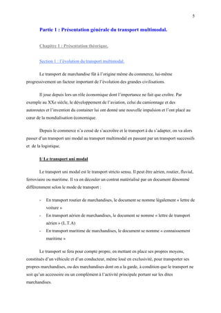 5
Partie 1 : Présentation générale du transport multimodal.
Chapitre 1 : Présentation théorique.
Section 1 : l’évolution du transport multimodal.
Le transport de marchandise fût à l’origine même du commerce, lui-même
progressivement un facteur important de l’évolution des grandes civilisations.
Il joue depuis lors un rôle économique dont l’importance ne fait que croître. Par
exemple au XXe siècle, le développement de l’aviation, celui du camionnage et des
autoroutes et l’invention du container lui ont donné une nouvelle impulsion et l’ont placé au
cœur de la mondialisation économique.
Depuis le commerce n’a cessé de s’accroître et le transport à du s’adapter, on va alors
passer d’un transport uni modal au transport multimodal en passant par un transport successifs
et de la logistique.
I/ Le transport uni modal
Le transport uni modal est le transport stricto sensu. Il peut être aérien, routier, fluvial,
ferroviaire ou maritime. Il va en découler un contrat matérialisé par un document dénommé
différemment selon le mode de transport :
- En transport routier de marchandises, le document se nomme légalement « lettre de
voiture »
- En transport aérien de marchandises, le document se nomme « lettre de transport
aérien » (L.T.A)
- En transport maritime de marchandises, le document se nomme « connaissement
maritime »
Le transport se fera pour compte propre, en mettant en place ses propres moyens,
constitués d’un véhicule et d’un conducteur, même loué en exclusivité, pour transporter ses
propres marchandises, ou des marchandises dont on a la garde, à condition que le transport ne
soit qu’un accessoire ou un complément à l’activité principale portant sur les dites
marchandises.
 