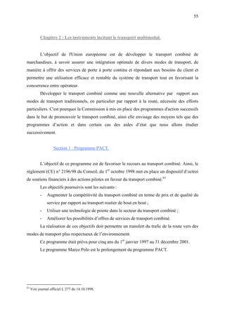 55
Chapitre 2 : Les instruments incitant le transport multimodal.
L’objectif de l'Union européenne est de développer le transport combiné de
marchandises, à savoir assurer une intégration optimale de divers modes de transport, de
manière à offrir des services de porte à porte continu et répondant aux besoins du client et
permettre une utilisation efficace et rentable du système de transport tout en favorisant la
concurrence entre opérateur.
Développer le transport combiné comme une nouvelle alternative par rapport aux
modes de transport traditionnels, en particulier par rapport à la route, nécessite des efforts
particuliers. C'est pourquoi la Commission à mis en place des programmes d'action successifs
dans le but de promouvoir le transport combiné, ainsi elle envisage des moyens tels que des
programmes d’action et dans certain cas des aides d’état que nous allons étudier
successivement.
Section 1 : Programme PACT.
L’objectif de ce programme est de favoriser le recours au transport combiné. Ainsi, le
règlement (CE) n° 2196/98 du Conseil, du 1er
octobre 1998 met en place un dispositif d’octroi
de soutiens financiers à des actions pilotes en faveur du transport combiné.63
Les objectifs poursuivis sont les suivants :
- Augmenter la compétitivité du transport combiné en terme de prix et de qualité du
service par rapport au transport routier de bout en bout ;
- Utiliser une technologie de pointe dans le secteur du transport combiné ;
- Améliorer les possibilités d’offres de services de transport combiné.
La réalisation de ces objectifs doit permettre un transfert du trafic de la route vers des
modes de transport plus respectueux de l’environnement.
Ce programme était prévu pour cinq ans du 1er
janvier 1997 au 31 décembre 2001.
Le programme Marco Polo est le prolongement du programme PACT.
63
Voir journal officiel L 277 du 14.10.1998.
 