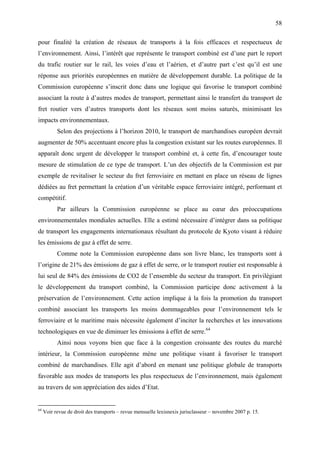 58
pour finalité la création de réseaux de transports à la fois efficaces et respectueux de
l’environnement. Ainsi, l’intérêt que représente le transport combiné est d’une part le report
du trafic routier sur le rail, les voies d’eau et l’aérien, et d’autre part c’est qu’il est une
réponse aux priorités européennes en matière de développement durable. La politique de la
Commission européenne s’inscrit donc dans une logique qui favorise le transport combiné
associant la route à d’autres modes de transport, permettant ainsi le transfert du transport de
fret routier vers d’autres transports dont les réseaux sont moins saturés, minimisant les
impacts environnementaux.
Selon des projections à l’horizon 2010, le transport de marchandises européen devrait
augmenter de 50% accentuant encore plus la congestion existant sur les routes européennes. Il
apparaît donc urgent de développer le transport combiné et, à cette fin, d’encourager toute
mesure de stimulation de ce type de transport. L’un des objectifs de la Commission est par
exemple de revitaliser le secteur du fret ferroviaire en mettant en place un réseau de lignes
dédiées au fret permettant la création d’un véritable espace ferroviaire intégré, performant et
compétitif.
Par ailleurs la Commission européenne se place au cœur des préoccupations
environnementales mondiales actuelles. Elle a estimé nécessaire d’intégrer dans sa politique
de transport les engagements internationaux résultant du protocole de Kyoto visant à réduire
les émissions de gaz à effet de serre.
Comme note la Commission européenne dans son livre blanc, les transports sont à
l’origine de 21% des émissions de gaz à effet de serre, or le transport routier est responsable à
lui seul de 84% des émissions de CO2 de l’ensemble du secteur du transport. En privilégiant
le développement du transport combiné, la Commission participe donc activement à la
préservation de l’environnement. Cette action implique à la fois la promotion du transport
combiné associant les transports les moins dommageables pour l’environnement tels le
ferroviaire et le maritime mais nécessite également d’inciter la recherches et les innovations
technologiques en vue de diminuer les émissions à effet de serre.64
Ainsi nous voyons bien que face à la congestion croissante des routes du marché
intérieur, la Commission européenne mène une politique visant à favoriser le transport
combiné de marchandises. Elle agit d’abord en menant une politique globale de transports
favorable aux modes de transports les plus respectueux de l’environnement, mais également
au travers de son appréciation des aides d’Etat.
64
Voir revue de droit des transports – revue mensuelle lexisnexis jurisclasseur – novembre 2007 p. 15.
 