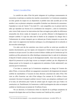 59
Section 5 : Les aides d’Etat.
Le contrôle des aides d’Etat fait partie intégrante de la politique communautaire de
concurrence et participe au maintien des marchés concurrentiels. La Commission européenne
est donc garante du respect de ces dispositions et prohibe toute aide accordée par un Etat
membre à une ou plusieurs entreprises susceptible d’entraîner une distorsion de concurrence.
Cependant en vertu de l’article 73 du traité CE « sont compatibles avec le présent traité les
aides qui répondent aux besoins de la coordination des transports », selon la Commission,
cette vision d’aide recouvre les interventions des Etats envisagées pour pallier les déficiences
structurelles des divers modes de transports en ce qu’elles affectent le développement du
transport combiné. Il s’agit des aides dont la finalité est de compenser les charges liées à
l’infrastructure de certains transports que ne subissent pas d’autres transports ou encore des
aides visant à la suppression des barrières techniques et au développement de la recherche et
des nouvelles technologies.
Ces aides sont dès lors autorisées sous réserve qu’elles ne soient pas accordées de
manière discriminatoire, que leur régime soit transparent et limité dans le temps et que leur
montant ne soit pas excessif. Les aides ne seront d’ailleurs validées par la Commission qu’à la
condition qu’elles présentent des effets bénéfiques notamment dans le cadre de la réalisation
d’objectifs d’intérêt commun tels que le développement durable. Ainsi toute aide ayant pour
objectif de promouvoir un plus large recours au transport combiné, par des allègements de
charges pesant sur les transports ou la suppression de contraintes d’ordre administratif, sera
autorisée par la Commission.
C’est dans ce contexte que la Commission européenne, en charge de l’examen des
aides d’Etats, a à nouveau affirmé son engagement concernant le développement du transport
combiné de marchandises à l’occasion de deux décisions concernant des aides d’Etat. Elle
vient en effet d’autoriser une aide d’Etat tchèque d’un montant de 56 millions d’euros
consistant à favoriser le transport combiné à travers l’octroi, aux entreprises combinant le rail
et la route, de subventions pour l’achat de certains types de wagons ainsi que d’aides à la
construction, etc. Parallèlement, la Commission a validé la prolongation des aides au transport
combiné en Autriche pour un montant de 18 millions d’euros.
Par ces décisions, la Commission réitère les objectifs de sa politique européenne de
transports développée dans son livre blanc et montre tout l’intérêt qu’elle y accorde.65
65
Voir revue de droit des transports – revue mensuelle lexisnexis jurisclasseur - novembre 2007 p. 16.
 