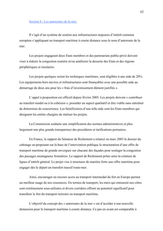 62
Section 8 : Les autoroutes de la mer.
Il s’agit d’un système de soutien aux infrastructures majeures d’intérêt commun
européen s’appliquant au transport maritime à courte distance sous le nom d’autoroute de la
mer.
Les projets engageant deux Etats membres et des partenariats public-privé doivent
viser à réduire la congestion routière et/ou améliorer la desserte des Etats et des régions
périphériques et insulaires.
Les projets quelques soient les techniques maritimes, sont éligibles à une aide de 20%.
Les équipements hors navires et infrastructures sont finançables avec une possible aide au
démarrage de deux ans pour les « frais d’investissement dûment justifiés ».
L’appel à proposition est officiel depuis février 2005. Les projets doivent « contribuer
au transfert modal ou à la cohésion », posséder un aspect qualitatif et être viable sans entraîner
de distorsions de concurrence. Les bénéficiaires d’une telle aide sont les Etats membres qui
désignent les entités chargées de réaliser les projets.
La Commission souhaite une simplification des normes administratives et plus
largement une plus grande transparence des procédures et tarifications portuaires.
En France, le rapport du Sénateur de Richemont a relancé en mars 2003 le dossier du
cabotage en proposant sur la base de l’intervention publique la structuration d’une offre de
transport maritime de grande envergure sur chacune des façades pour soulager la congestion
des passages montagneux frontaliers. Le rapport de Richemont prône ainsi la création de
lignes d’intérêt général. Le projet vise à structurer de manière forte une offre maritime pour
engager dès le départ un transfert massif route-mer.
Ainsi, encourager un recours accru au transport intermodal du fret en Europe permet
un meilleur usage de nos ressources. En termes de transport, les mers qui entourent nos côtes
sont extrêmement sous-utilisées et divers corridors offrent un potentiel significatif pour
transférer le fret du transport terrestre eu transport maritime.
L’objectif du concept des « autoroutes de la mer » est d’accéder à une nouvelle
dimension pour le transport maritime à courte distance. Ce pas en avant est comparable à
 