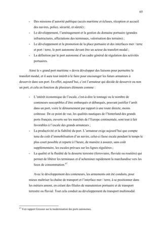 65
- Des missions d’autorité publique (accès maritime et écluses, réception et accueil
des navires, police, sécurité, et sûreté) ;
- Le développement, l’aménagement et la gestion du domaine portuaire (grandes
infrastructures, affectations des terminaux, valorisation des terrains) ;
- Le développement et la promotion de la place portuaire et des interfaces mer / terre
et port / terre, le port autonome devant être un acteur du transfert modal ;
- La définition par le port autonome d’un cadre général de régulation des activités
portuaires.
Ainsi le « grand port maritime » devra développer des liaisons pour permettre le
transfert modal, et il aura tout intérêt à le faire pour encourager les futurs armateurs à
desservir dans son port. En effet, aujourd’hui, c’est l’armateur qui décide de desservir ou non
un port, et cela en fonction de plusieurs éléments comme :
- L’intérêt économique de l’escale, c'est-à-dire le tonnage ou le nombre de
conteneurs susceptibles d’être embarqués et débarqués, pouvant justifier l’arrêt
dans un port, voire le détournement par rapport à une route directe, moins
coûteuse. De ce point de vue, les qualités nautiques de l’hinterland des grands
ports français, ouverts sur les marchés de l’Europe continentale, sont tout à fait
favorables à l’escale des grands armateurs ;
- La productivité et la fiabilité du port. L’armateur exige aujourd’hui que compte
tenu du coût d’immobilisation d’un navire, celui-ci fasse escale pendant le temps le
plus court possible et reparte à l’heure, de manière à assurer, sans coût
supplémentaire, les escales prévues sur les lignes régulières ;
- La qualité et la fluidité de la desserte terrestre (ferroviaire, fluviale ou routière) qui
permet de libérer les terminaux et d’acheminer rapidement la marchandise vers les
lieux de consommation.67
Avec le développement des conteneurs, les armements ont été conduits, pour
mieux maîtriser la chaîne de transport et l’interface mer / terre, à se positionner dans
les métiers amont, en créant des filiales de manutention portuaire et de transport
terrestre ou fluvial. Tout cela conduit au développement du transport multimodal.
67
Voir rapport Gressier sur la modernisation des ports autonomes.
 