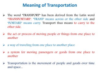 Meaning of Transportation
 The word "TRANSPORT" has been derived from the Latin word
"TRANSPORTARE". "TRANS" means across or the other side and
"PORTARE" means carry. Transport thus means to carry to the
other side.
 the act or process of moving people or things from one place to
another
 a way of traveling from one place to another place
 a system for moving passengers or goods from one place to
another
 Transportation is the movement of people and goods over time
and space...
 