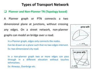 A Planner graph or PTN connects a two
dimensional plane at junctions, without crossing
any edges. On a street network, non-planner
graphs can model an bridge over a road.
Types of Transport Network
 Planner and Non-Planner TN (Topology based)
In a Planner graph, edges only connects the nodes.
Can be drawn on a plane such that no two edges intersect.
Ex: two dimensional city road.
In a non-planner graph two or more edges can pass
through in a different elevation without touches
tehmselves.
Ex: Aieways, Overbrige etc.
cøvvbvi Rvwj
bb cøvvbvi Rvwj
 