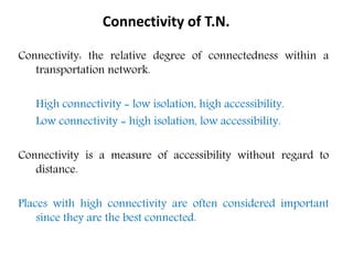 Connectivity: the relative degree of connectedness within a
transportation network.
High connectivity = low isolation, high accessibility.
Low connectivity = high isolation, low accessibility.
Connectivity is a measure of accessibility without regard to
distance.
Places with high connectivity are often considered important
since they are the best connected.
Connectivity of T.N.
 