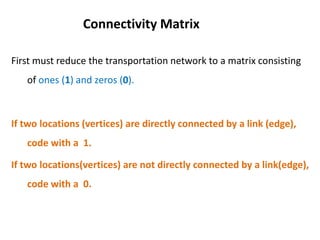 First must reduce the transportation network to a matrix consisting
of ones (1) and zeros (0).
If two locations (vertices) are directly connected by a link (edge),
code with a 1.
If two locations(vertices) are not directly connected by a link(edge),
code with a 0.
Connectivity Matrix
 