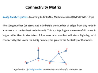 Konig Number system: According to GERMAN Mathematician DENES KONIG(1936)
The König number (or associated number) is the number of edges from any node in
a network to the furthest node from it. This is a topological measure of distance, in
edges rather than in kilometers. A low associated number indicates a high degree of
connectivity; the lower the König number, the greater the Centrality of that node.
Connectivity Matrix
Application of Konig number to measure centrality of a transport net
A
B
C D
E
F
G
 